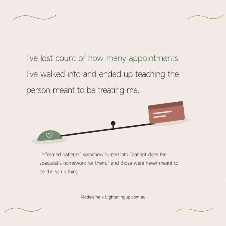A square graphic on a soft cream background features the quote, “I've lost count of how many appointments I've walked into and ended up teaching the person meant to be treating me.” Below, an illustration of an uneven balance scale shows a heart icon on one side and a stack of files on the other, symbolising the burden placed on patients. A smaller quote reads, “'Informed patients' somehow turned into 'patient does the specialist's homework for them,' and those were never meant to be the same thing.” The design is signed, “Madeleine x Lighteningup.com.au.”