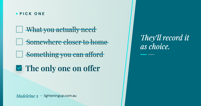 choice-multiple-choice-70pc A tick-box list on a pale blue-green background. Three options - 'What you actually need', 'Somewhere closer to home', 'Something you can afford' - are crossed out, while a ticked teal box marks 'The only one on offer'. A solid teal panel on the right reads 'They'll record it as choice.' Signed Madeleine x, lighteningup.com.au."