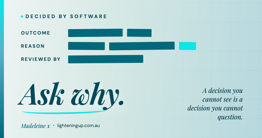 "A pale blue-green graphic headed 'Decided by software'. A record lists Outcome, Reason and Reviewed by, but every entry is blacked out with solid teal redaction bars, one in bright cyan. Large italic text reads 'Ask why.' with the line 'A decision you cannot see is a decision you cannot question.' Signed Madeleine x, lighteningup.com.au."