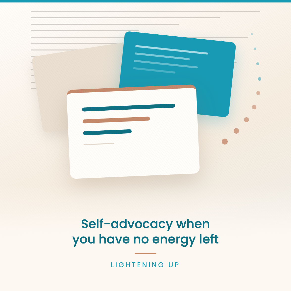 hree overlapping tilted cards on a warm cream background - a teal card of faint lines, a blank card behind, and a white card in front showing three short bold lines in teal and terracotta - with faint grey lines fading behind them and small dots drifting up. Text reads: Self-advocacy when you have no energy left Lightening Up.