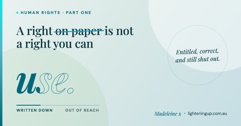 "Blue-green graphic reading 'A right on paper is not a right you can use', with the words 'on paper' struck through in teal. Below, the word 'use' is drawn very large in hollow outline lettering with only its first letter filled solid teal, above a line labelled 'written down' and 'out of reach'. A circled note on the right reads 'Entitled, correct, and still shut out.' Signed Madeleine x, lighteningup.com.au."